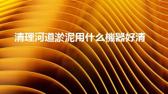 清理河道淤泥用什么機器好清淤工程技術(shù)革新：如何提升施工效率與安全性？